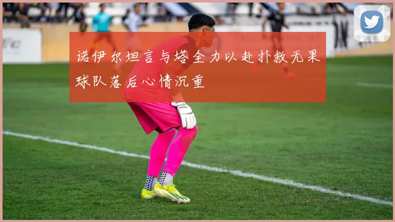 诺伊尔坦言与塔全力以赴扑救无果球队落后心情沉重