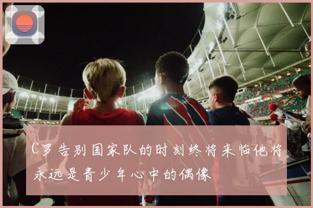 C罗告别国家队的时刻终将来临他将永远是青少年心中的偶像