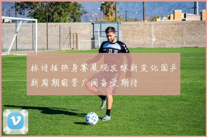 林诗栋热身赛展现发球新变化国乒新周期前景广阔备受期待