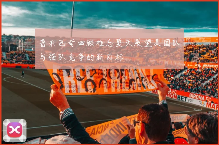 普利西奇回顾难忘夏天展望美国队与强队竞争的新目标