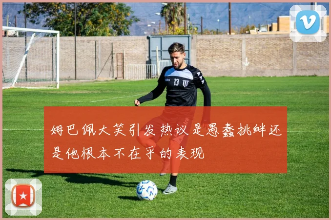 姆巴佩大笑引发热议是愚蠢挑衅还是他根本不在乎的表现