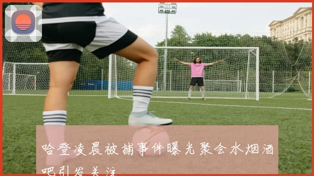 哈登凌晨被捕事件曝光聚会水烟酒吧引发关注