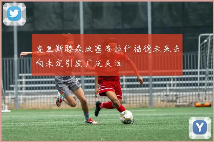 克里斯滕森坎塞洛拉什福德未来去向未定引发广泛关注
