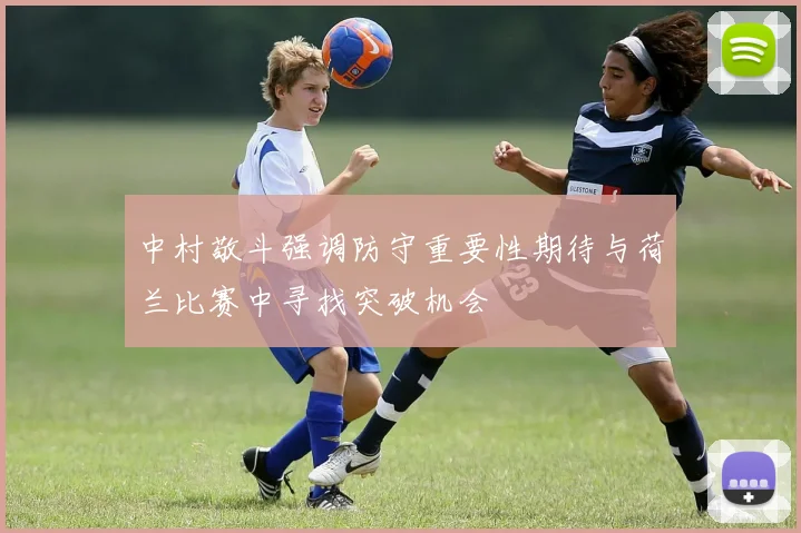 中村敬斗强调防守重要性期待与荷兰比赛中寻找突破机会
