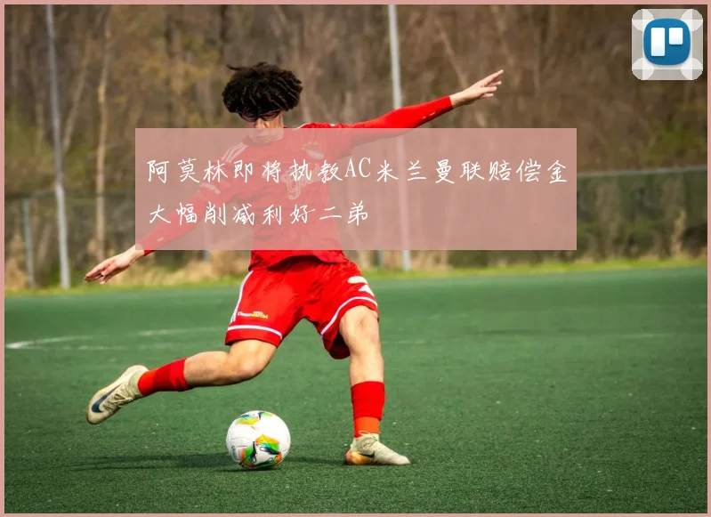 阿莫林即将执教AC米兰曼联赔偿金大幅削减利好二弟