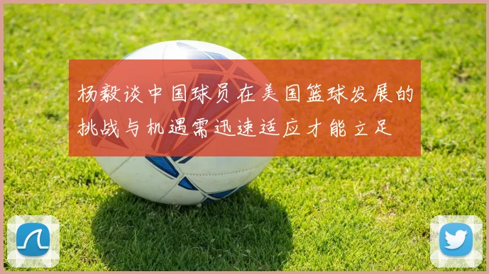 杨毅谈中国球员在美国篮球发展的挑战与机遇需迅速适应才能立足