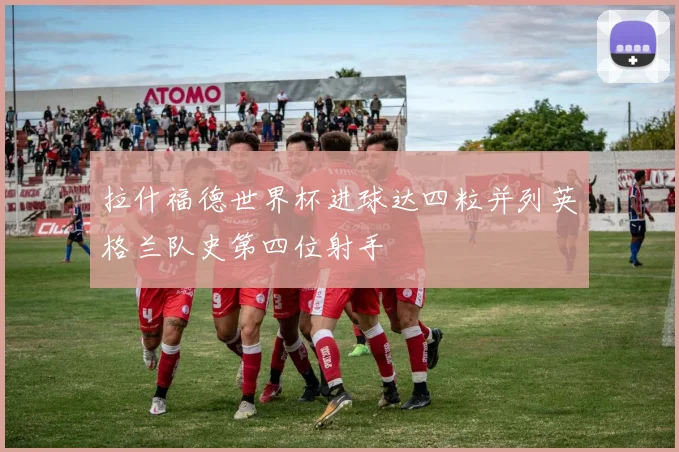 拉什福德世界杯进球达四粒并列英格兰队史第四位射手