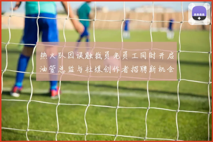 热火队因误触裁员老员工同时开启油管总监与社媒创作者招聘新机会