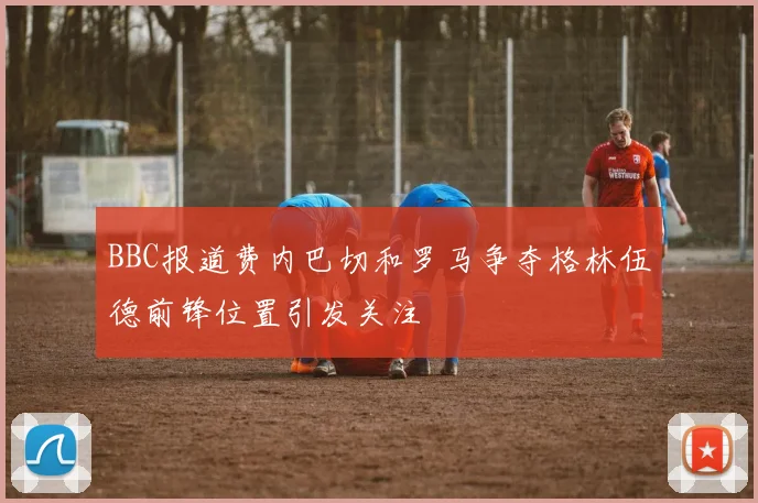 BBC报道费内巴切和罗马争夺格林伍德前锋位置引发关注