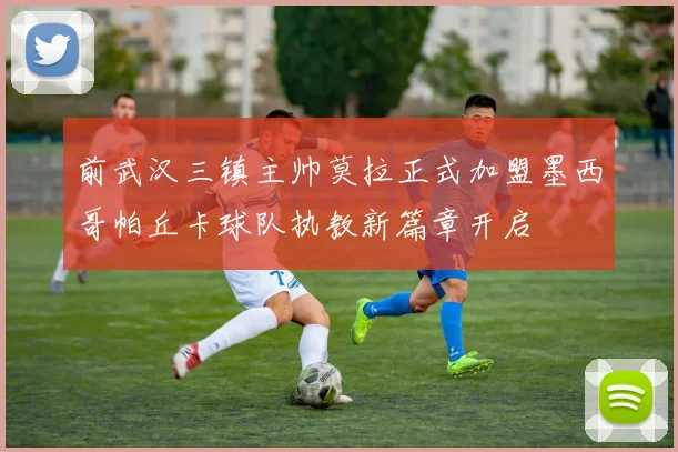 前武汉三镇主帅莫拉正式加盟墨西哥帕丘卡球队执教新篇章开启