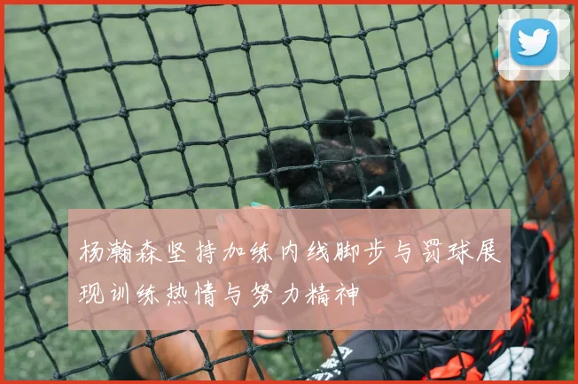 杨瀚森坚持加练内线脚步与罚球展现训练热情与努力精神