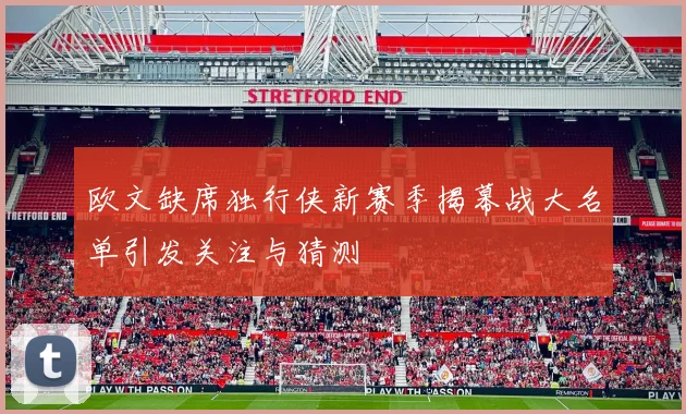 欧文缺席独行侠新赛季揭幕战大名单引发关注与猜测