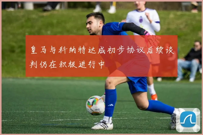 皇马与科纳特达成初步协议后续谈判仍在积极进行中