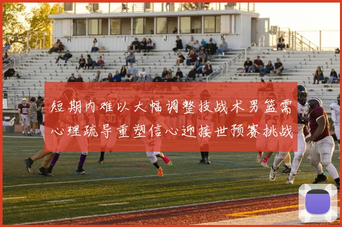 短期内难以大幅调整技战术男篮需心理疏导重塑信心迎接世预赛挑战