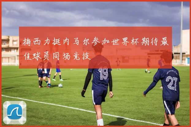 梅西力挺内马尔参加世界杯期待最佳球员同场竞技