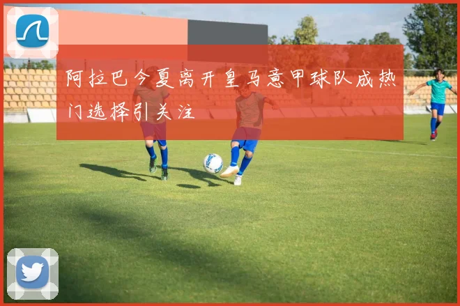 阿拉巴今夏离开皇马意甲球队成热门选择引关注