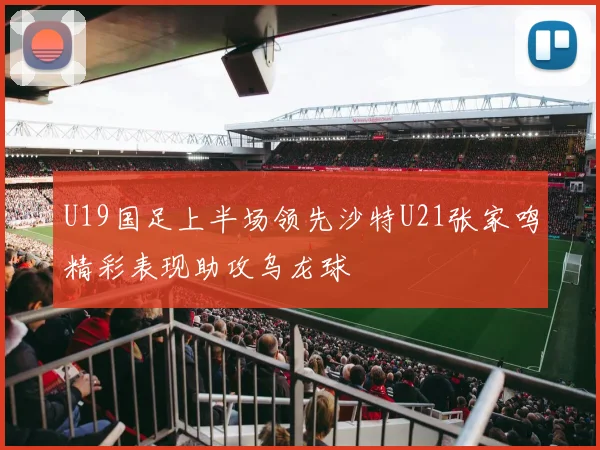 U19国足上半场领先沙特U21张家鸣精彩表现助攻乌龙球