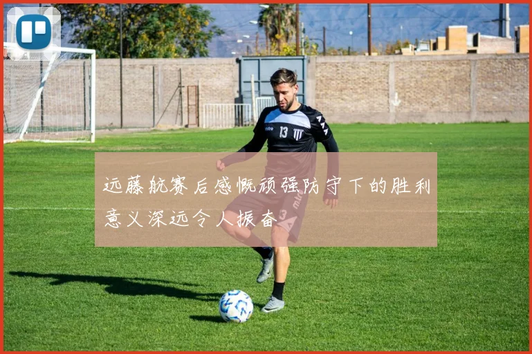 远藤航赛后感慨顽强防守下的胜利意义深远令人振奋