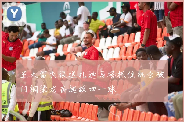 王大雷失误送礼迪马塔抓住机会破门铜梁龙奋起扳回一球