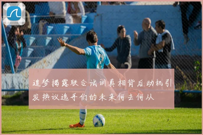 追梦揭露联合试训真相背后动机引发热议选手们的未来何去何从