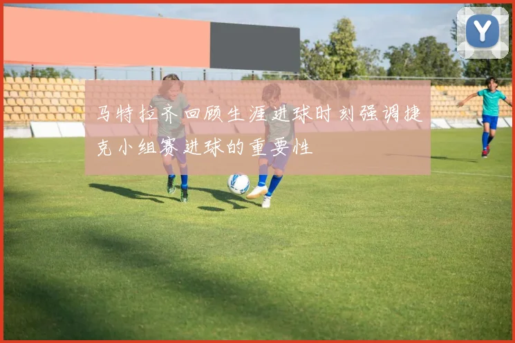 马特拉齐回顾生涯进球时刻强调捷克小组赛进球的重要性