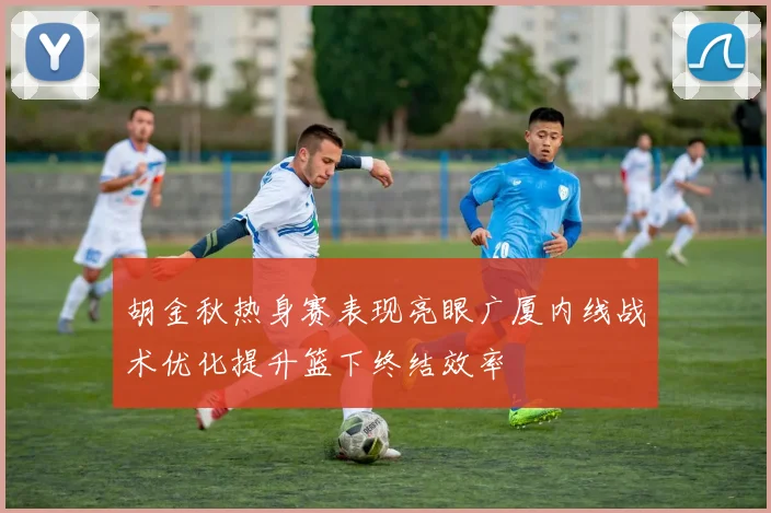 胡金秋热身赛表现亮眼广厦内线战术优化提升篮下终结效率